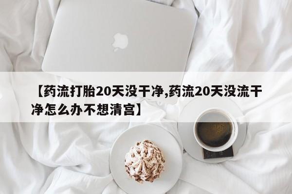 米非米索如何购买【药流打胎20天没干净,药流20天没流干净怎么办不想清宫】