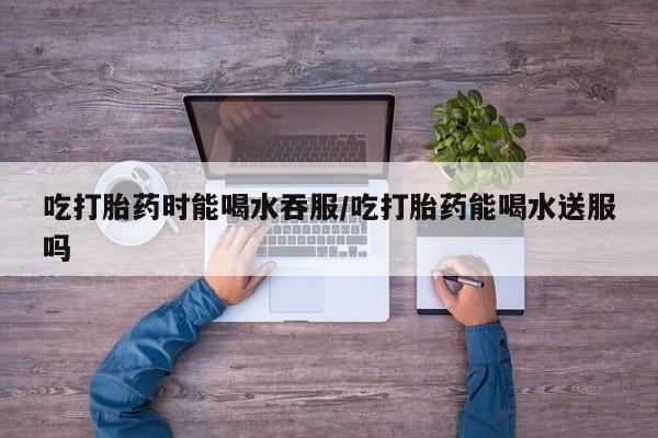 米非米索如何购买吃打胎药时能喝水吞服/吃打胎药能喝水送服吗