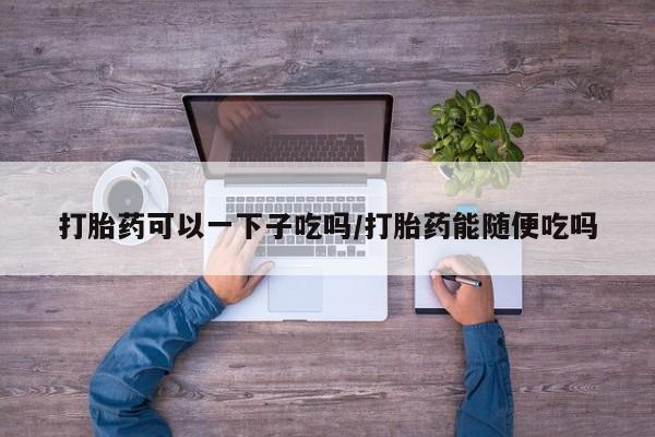 米非米索如何购买打胎药可以一下子吃吗/打胎药能随便吃吗