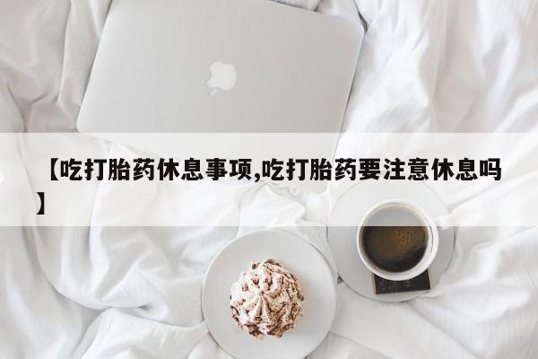 米非米索如何购买【吃打胎药休息事项,吃打胎药要注意休息吗】