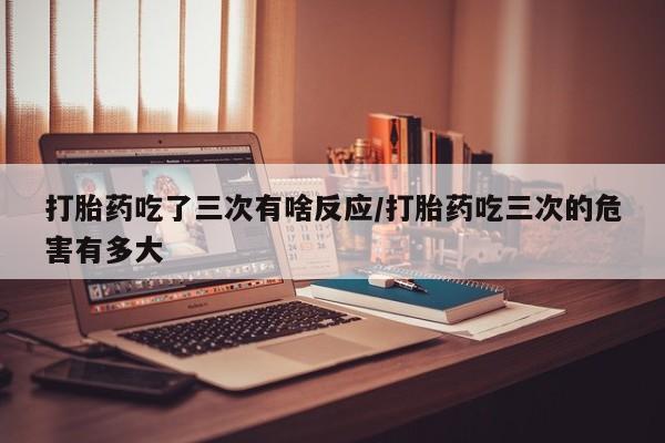 米非米索如何购买打胎药吃了三次有啥反应/打胎药吃三次的危害有多大