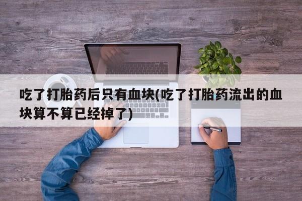 米非米索如何购买吃了打胎药后只有血块(吃了打胎药流出的血块算不算已经掉了)