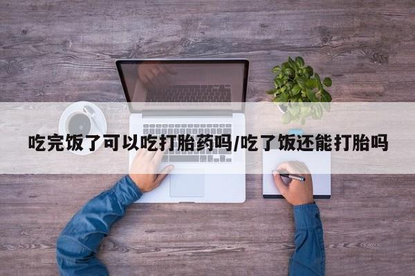 米非米索如何购买吃完饭了可以吃打胎药吗/吃了饭还能打胎吗