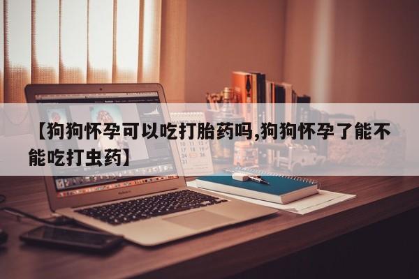 米非米索如何购买【狗狗怀孕可以吃打胎药吗,狗狗怀孕了能不能吃打虫药】