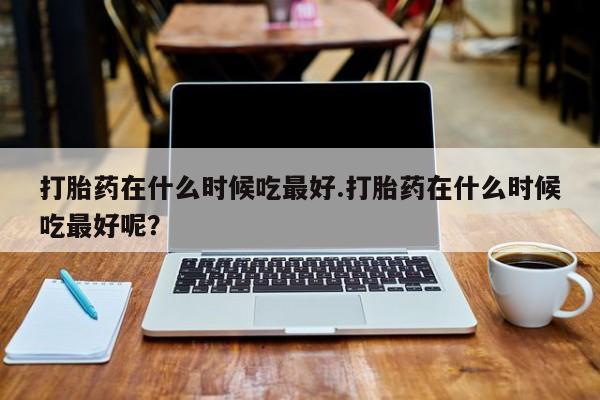米非米索如何购买打胎药在什么时候吃最好.打胎药在什么时候吃最好呢？