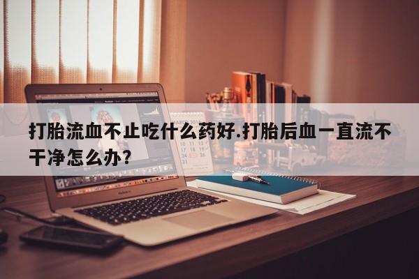 米非米索如何购买打胎流血不止吃什么药好.打胎后血一直流不干净怎么办？