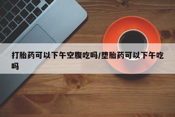 米非米索如何购买打胎药可以下午空腹吃吗/堕胎药可以下午吃吗