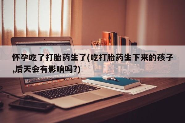 米非米索如何购买怀孕吃了打胎药生了(吃打胎药生下来的孩子,后天会有影响吗?)