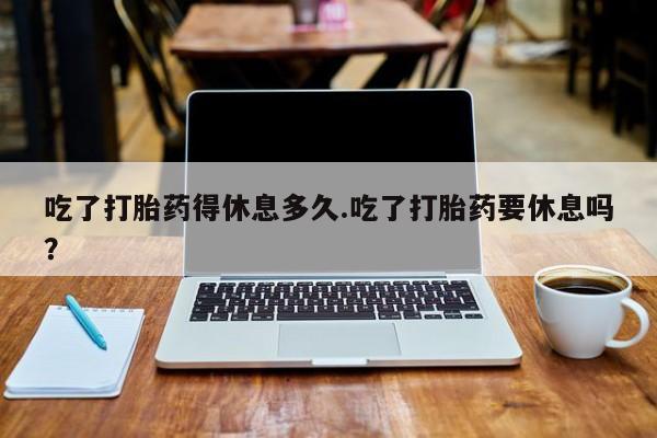 米非米索如何购买吃了打胎药得休息多久.吃了打胎药要休息吗？