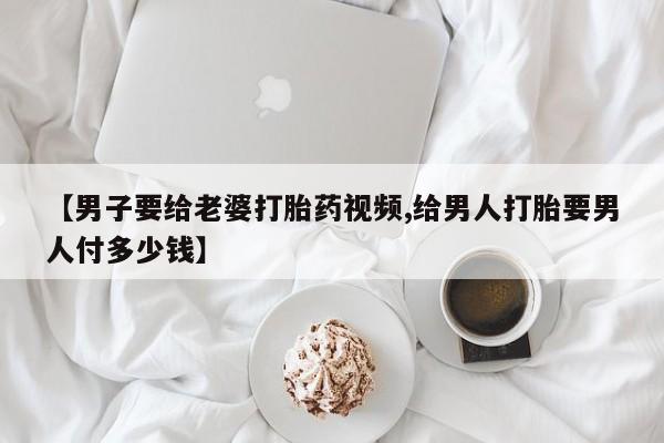 米非米索如何购买【男子要给老婆打胎药视频,给男人打胎要男人付多少钱】
