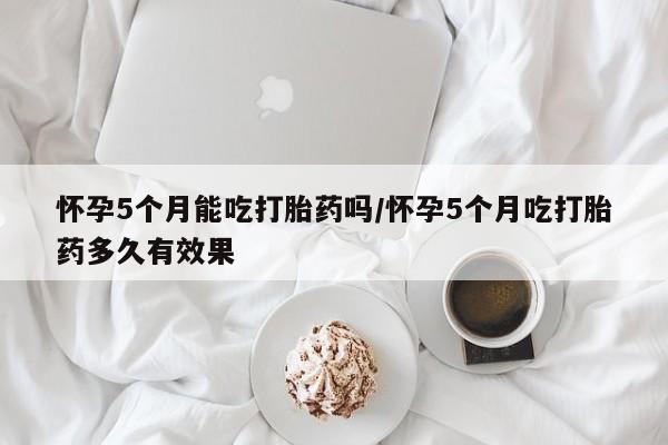 米非米索如何购买怀孕5个月能吃打胎药吗/怀孕5个月吃打胎药多久有效果