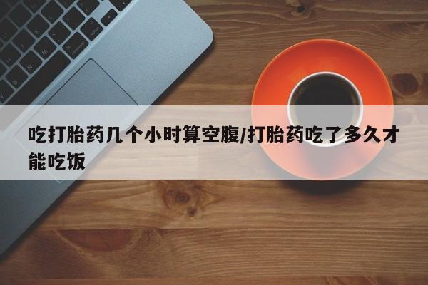 米非米索如何购买吃打胎药几个小时算空腹/打胎药吃了多久才能吃饭