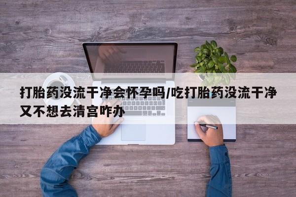 米非米索如何购买打胎药没流干净会怀孕吗/吃打胎药没流干净又不想去清宫咋办