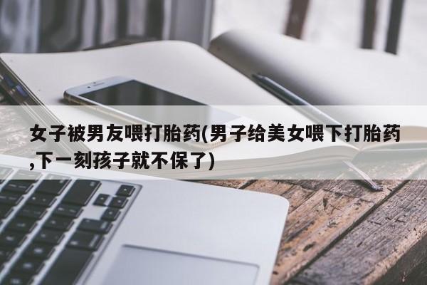 米非米索如何购买女子被男友喂打胎药(男子给美女喂下打胎药,下一刻孩子就不保了)