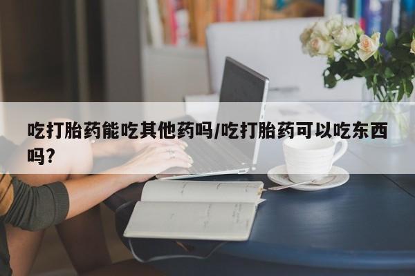 米非米索如何购买吃打胎药能吃其他药吗/吃打胎药可以吃东西吗?