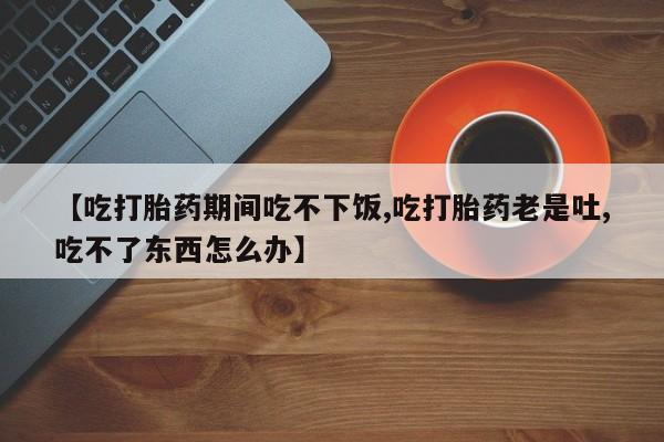 米非米索如何购买【吃打胎药期间吃不下饭,吃打胎药老是吐,吃不了东西怎么办】