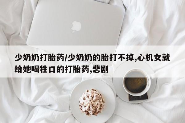 米非米索如何购买少奶奶打胎药/少奶奶的胎打不掉,心机女就给她喝牲口的打胎药,悲剧