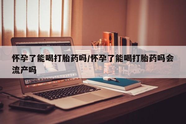米非米索如何购买怀孕了能喝打胎药吗/怀孕了能喝打胎药吗会流产吗