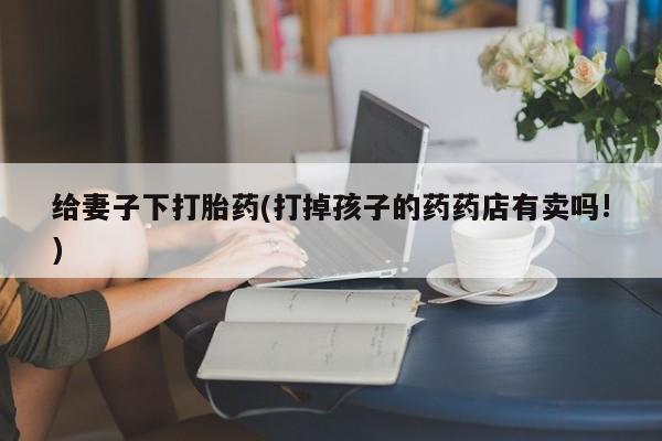 米非米索如何购买给妻子下打胎药(打掉孩子的药药店有卖吗!)