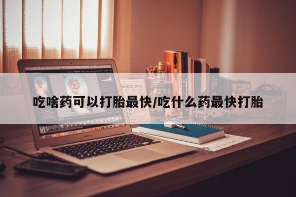 米非米索如何购买吃啥药可以打胎最快/吃什么药最快打胎
