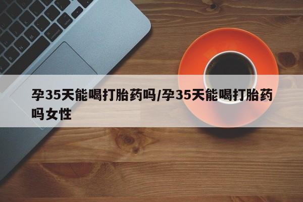 米非米索如何购买孕35天能喝打胎药吗/孕35天能喝打胎药吗女性