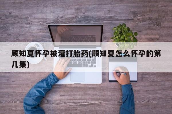 米非米索如何购买顾知夏怀孕被灌打胎药(顾知夏怎么怀孕的第几集)
