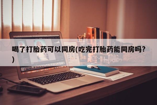 米非米索如何购买喝了打胎药可以同房(吃完打胎药能同房吗?)