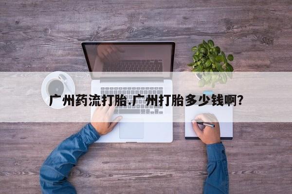 米非米索如何购买广州药流打胎.广州打胎多少钱啊？