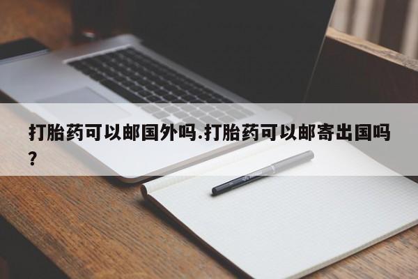 米非米索如何购买打胎药可以邮国外吗.打胎药可以邮寄出国吗？