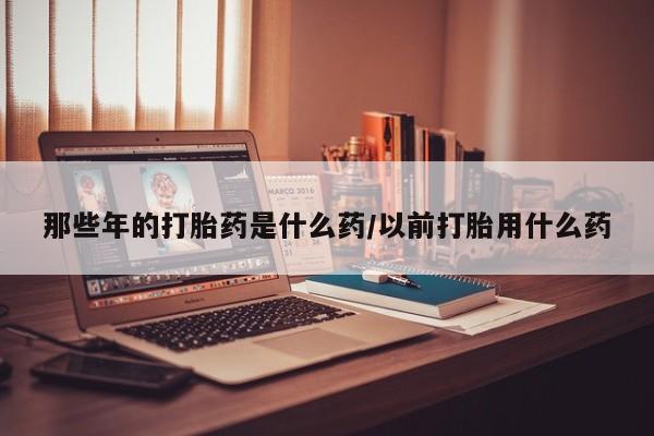 米非米索如何购买那些年的打胎药是什么药/以前打胎用什么药