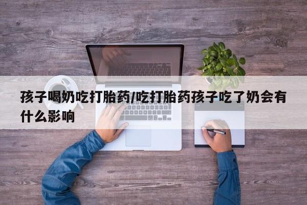 米非米索如何购买孩子喝奶吃打胎药/吃打胎药孩子吃了奶会有什么影响