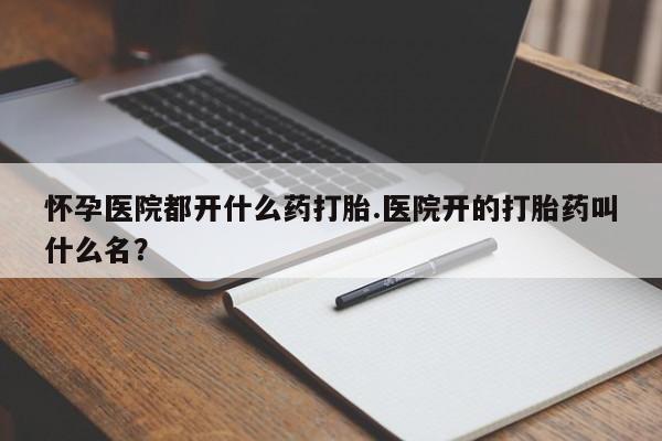 米非米索如何购买怀孕医院都开什么药打胎.医院开的打胎药叫什么名？