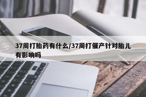 米非米索如何购买37周打胎药有什么/37周打催产针对胎儿有影响吗