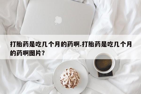 米非米索如何购买打胎药是吃几个月的药啊.打胎药是吃几个月的药啊图片？