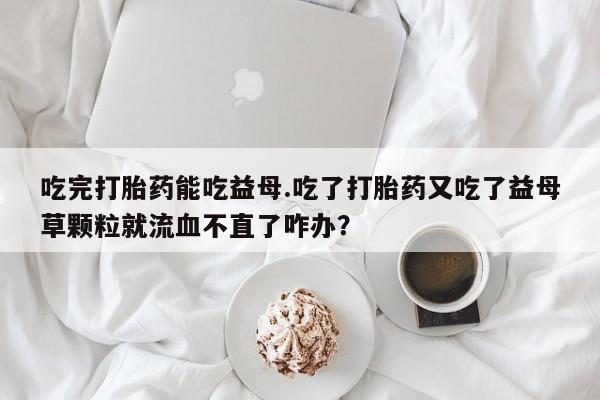 米非米索如何购买吃完打胎药能吃益母.吃了打胎药又吃了益母草颗粒就流血不直了咋办？