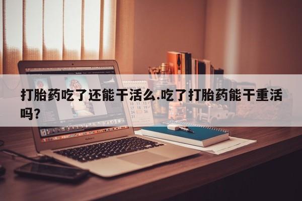 米非米索如何购买打胎药吃了还能干活么.吃了打胎药能干重活吗？