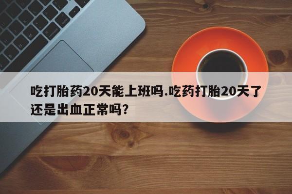 米非米索如何购买吃打胎药20天能上班吗.吃药打胎20天了还是出血正常吗？