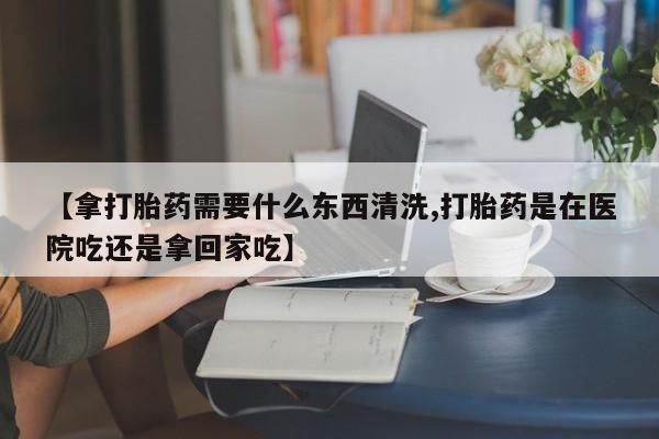 米非米索如何购买【拿打胎药需要什么东西清洗,打胎药是在医院吃还是拿回家吃】