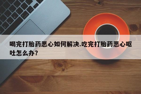 米非米索如何购买喝完打胎药恶心如何解决.吃完打胎药恶心呕吐怎么办？