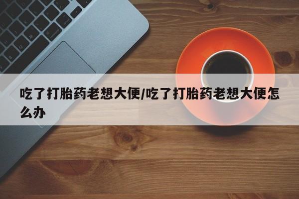 米非米索如何购买吃了打胎药老想大便/吃了打胎药老想大便怎么办