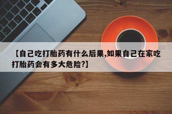 米非米索如何购买【自己吃打胎药有什么后果,如果自己在家吃打胎药会有多大危险?】