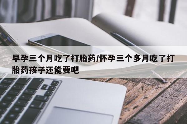 米非米索如何购买早孕三个月吃了打胎药/怀孕三个多月吃了打胎药孩子还能要吧