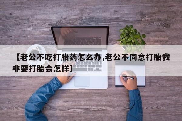 米非米索如何购买【老公不吃打胎药怎么办,老公不同意打胎我非要打胎会怎样】