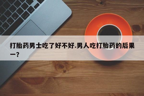 米非米索如何购买打胎药男士吃了好不好.男人吃打胎药的后果一？