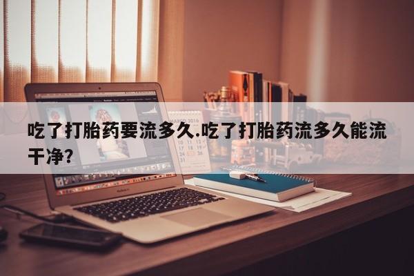 米非米索如何购买吃了打胎药要流多久.吃了打胎药流多久能流干净？