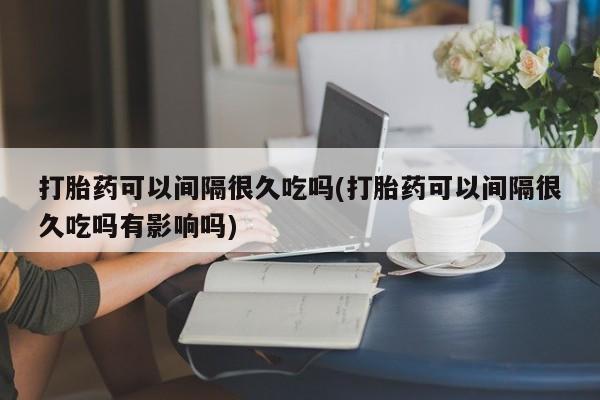 米非米索如何购买打胎药可以间隔很久吃吗(打胎药可以间隔很久吃吗有影响吗)