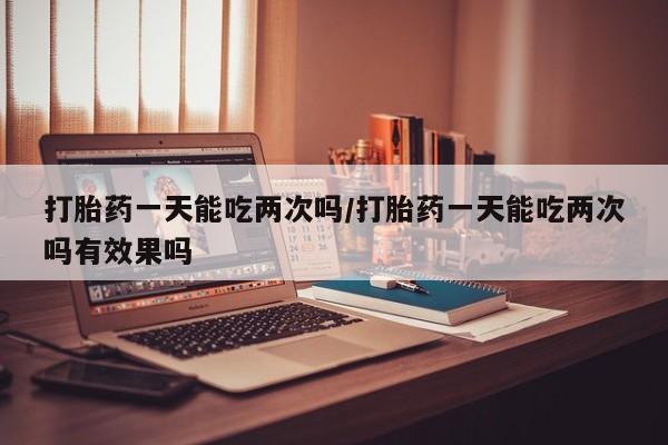 米非米索如何购买打胎药一天能吃两次吗/打胎药一天能吃两次吗有效果吗