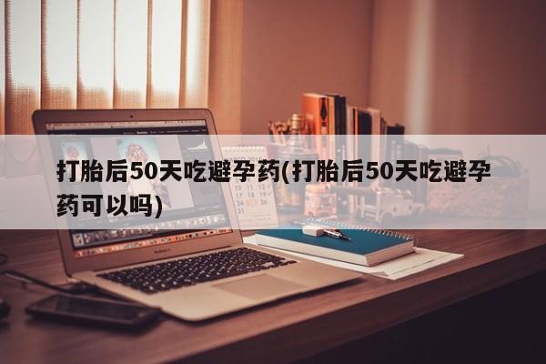 米非米索如何购买打胎后50天吃避孕药(打胎后50天吃避孕药可以吗)