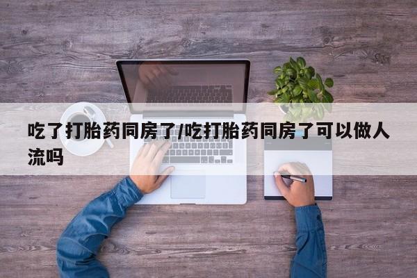 米非米索如何购买吃了打胎药同房了/吃打胎药同房了可以做人流吗