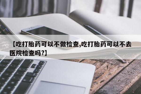 米非米索如何购买【吃打胎药可以不做检查,吃打胎药可以不去医院检查吗?】